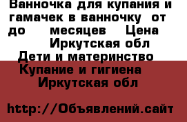 Ванночка для купания и гамачек в ванночку( от0 до 3-4 месяцев) › Цена ­ 600 - Иркутская обл. Дети и материнство » Купание и гигиена   . Иркутская обл.